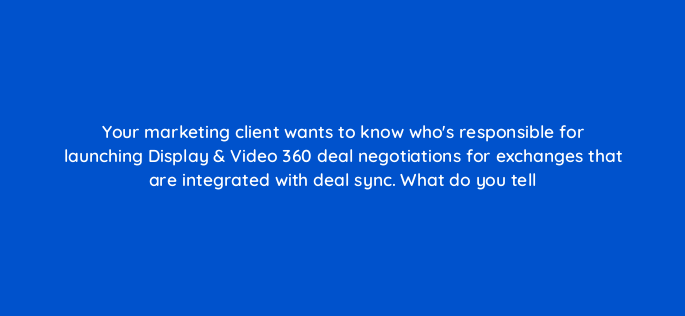 your marketing client wants to know whos responsible for launching display video 360 deal negotiations for exchanges that are integrated with deal sync what do you tell 161083