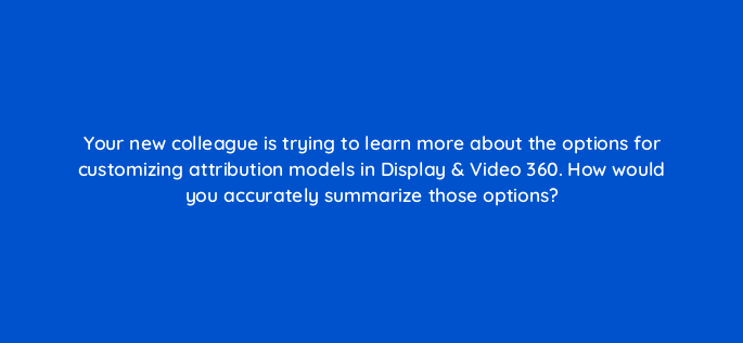 your new colleague is trying to learn more about the options for customizing attribution models in display video 360 how would you accurately summarize those options 160787