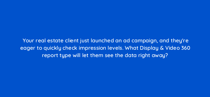 your real estate client just launched an ad campaign and theyre eager to quickly check impression levels what display video 360 report type will let them see the data right away 161000
