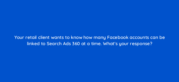 your retail client wants to know how many facebook accounts can be linked to search ads 360 at a time whats your response 160916