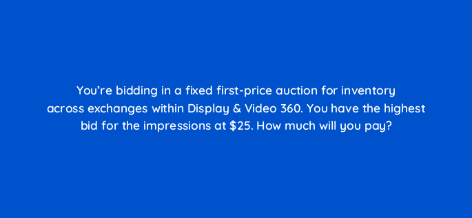 youre bidding in a fixed first price auction for inventory across exchanges within display video 360 you have the highest bid for the impressions at 25 how much will you pay 160807