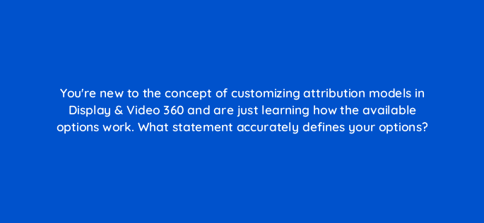 youre new to the concept of customizing attribution models in display video 360 and are just learning how the available options work what statement accurately defines your options 161036