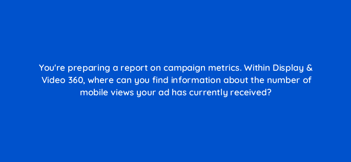 youre preparing a report on campaign metrics within display video 360 where can you find information about the number of mobile views your ad has currently received 161016