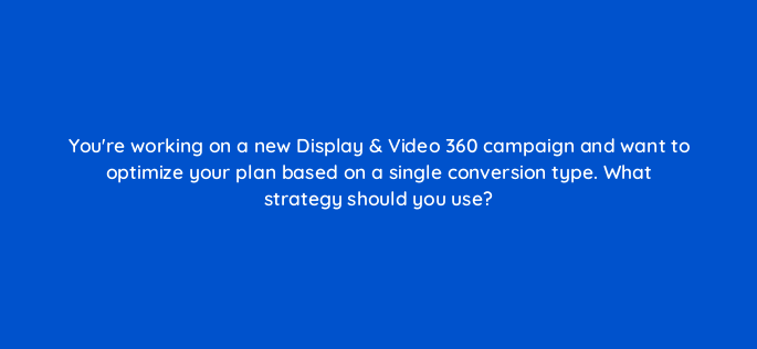 youre working on a new display video 360 campaign and want to optimize your plan based on a single conversion type what strategy should you use 161074