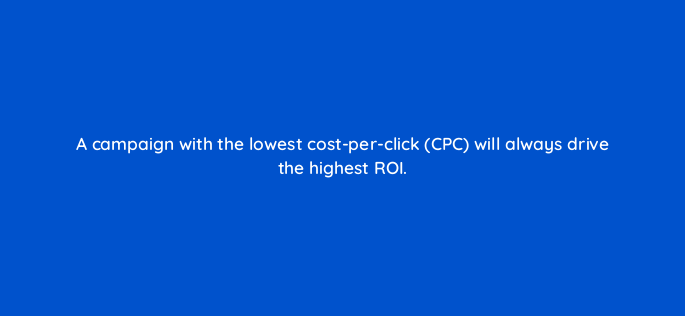 a campaign with the lowest cost per click cpc will always drive the highest roi 163249