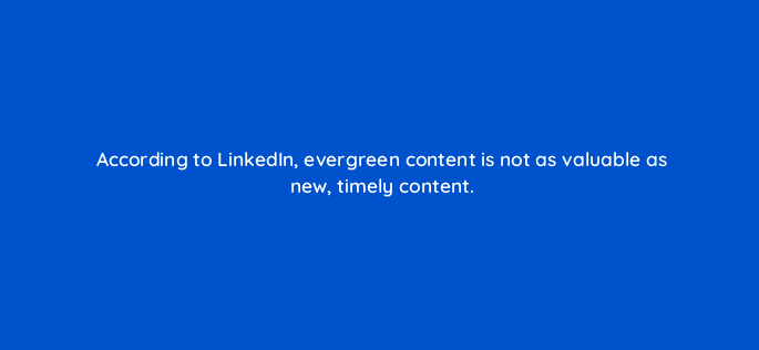 according to linkedin evergreen content is not as valuable as new timely content 163110
