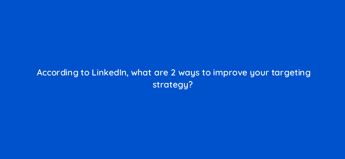 according to linkedin what are 2 ways to improve your targeting strategy 163169