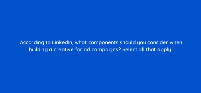 according to linkedin what components should you consider when building a creative for ad campaigns select all that apply 163229