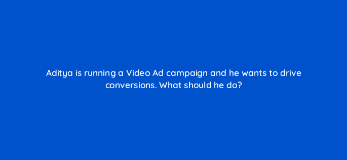 aditya is running a video ad campaign and he wants to drive conversions what should he do 163239