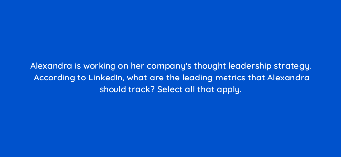 alexandra is working on her companys thought leadership strategy according to linkedin what are the leading metrics that alexandra should track select all that apply 163295