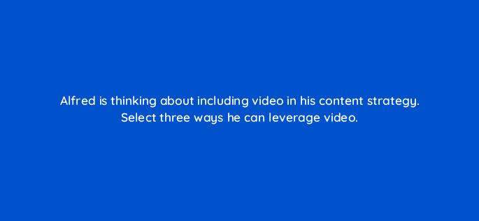 alfred is thinking about including video in his content strategy select three ways he can leverage video 163086