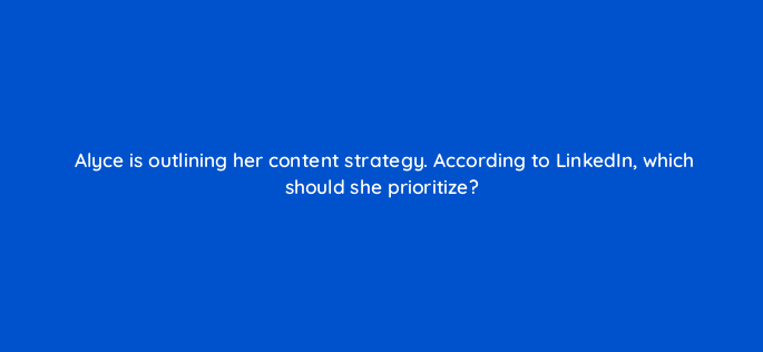 alyce is outlining her content strategy according to linkedin which should she prioritize 163117
