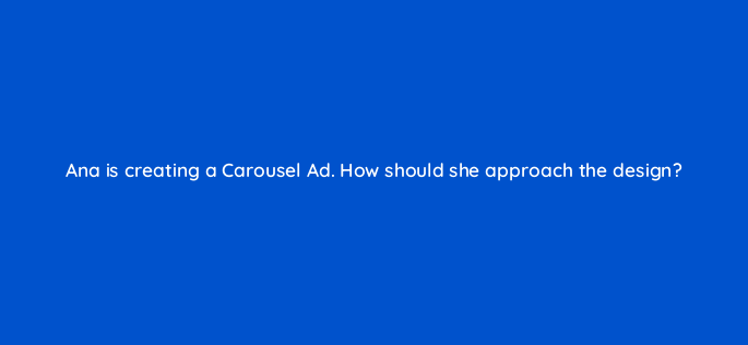 ana is creating a carousel ad how should she approach the design 163091