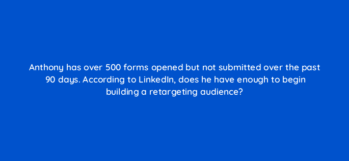 anthony has over 500 forms opened but not submitted over the past 90 days according to linkedin does he have enough to begin building a retargeting audience 163271