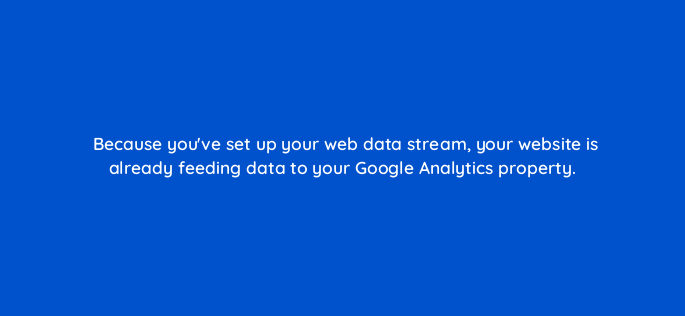 because youve set up your web data stream your website is already feeding data to your google analytics property 162675
