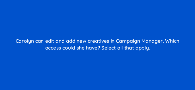 carolyn can edit and add new creatives in campaign manager which access could she have select all that apply 163191