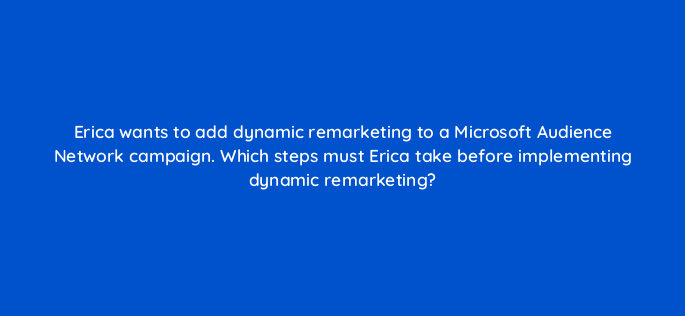 erica wants to add dynamic remarketing to a microsoft audience network campaign which steps must erica take before implementing dynamic remarketing 164359