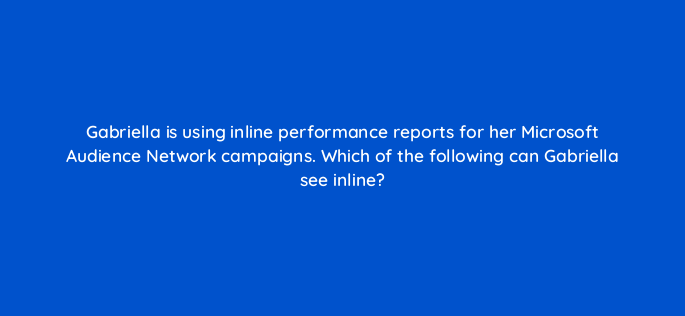 gabriella is using inline performance reports for her microsoft audience network campaigns which of the following can gabriella see inline 164332