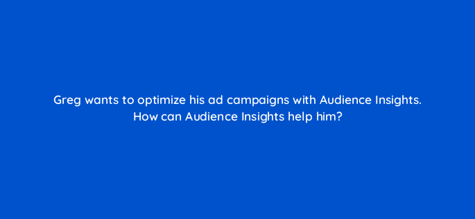 greg wants to optimize his ad campaigns with audience insights how can audience insights help him 163226