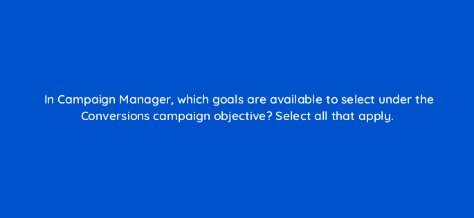 in campaign manager which goals are available to select under the conversions campaign objective select all that apply 163248
