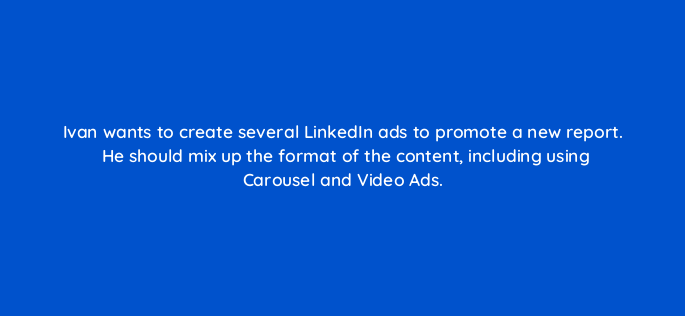 ivan wants to create several linkedin ads to promote a new report he should mix up the format of the content including using carousel and video ads 163126