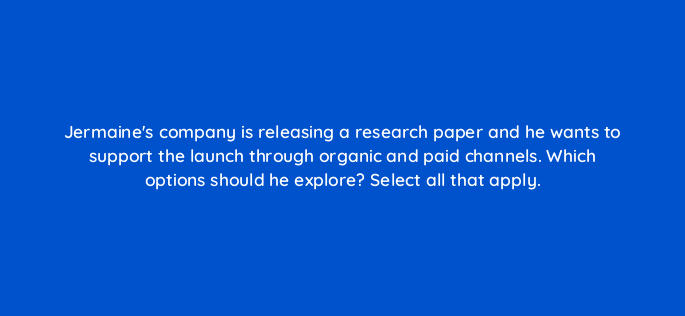 jermaines company is releasing a research paper and he wants to support the launch through organic and paid channels which options should he explore select all that apply 163106