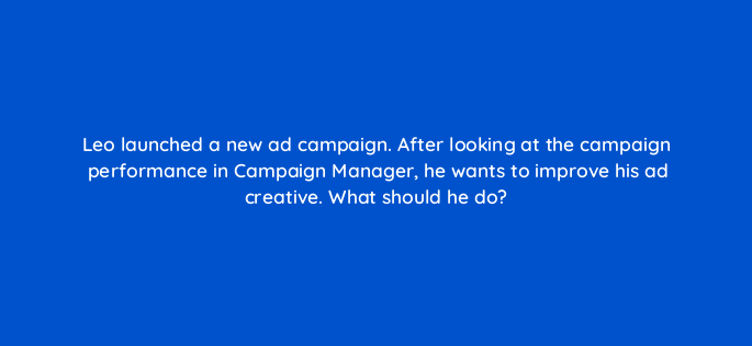 leo launched a new ad campaign after looking at the campaign performance in campaign manager he wants to improve his ad creative what should he do 163185