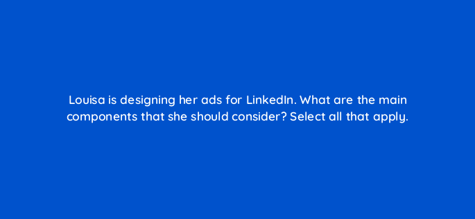 louisa is designing her ads for linkedin what are the main components that she should consider select all that apply 163128