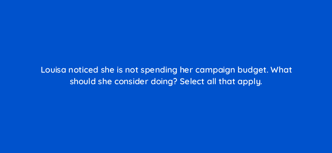 louisa noticed she is not spending her campaign budget what should she consider doing select all that apply 163199
