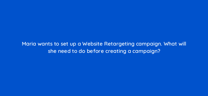 maria wants to set up a website retargeting campaign what will she need to do before creating a campaign 163292