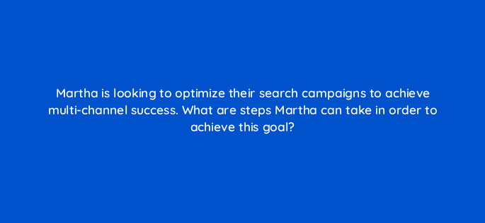 martha is looking to optimize their search campaigns to achieve multi channel success what are steps martha can take in order to achieve this goal 164300