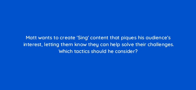 matt wants to create sing content that piques his audiences interest letting them know they can help solve their challenges which tactics should he consider 163099