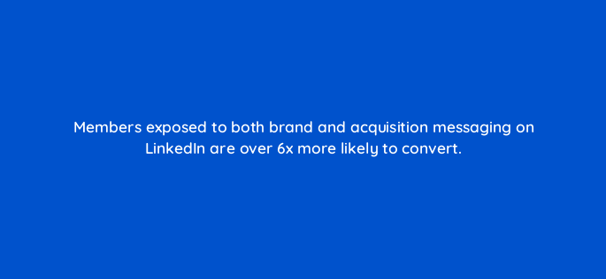 members exposed to both brand and acquisition messaging on linkedin are over 6x more likely to convert 163299