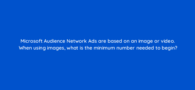 microsoft audience network ads are based on an image or video when using images what is the minimum number needed to begin 164333