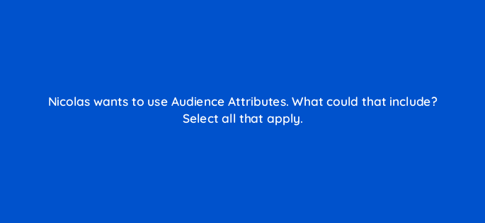 nicolas wants to use audience attributes what could that include select all that apply 163163