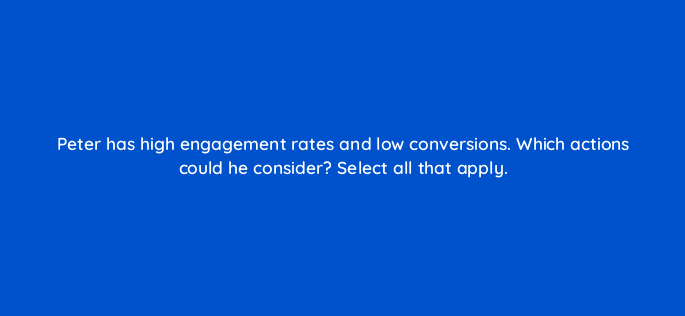 peter has high engagement rates and low conversions which actions could he consider select all that apply 163171