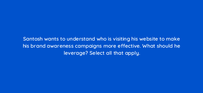 santosh wants to understand who is visiting his website to make his brand awareness campaigns more effective what should he leverage select all that apply 163324