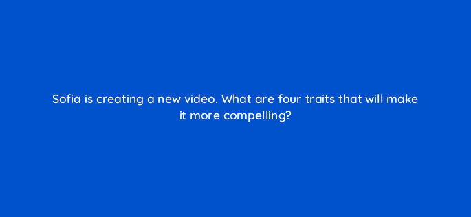 sofia is creating a new video what are four traits that will make it more compelling 163092