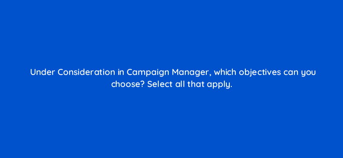 under consideration in campaign manager which objectives can you choose select all that apply 163165
