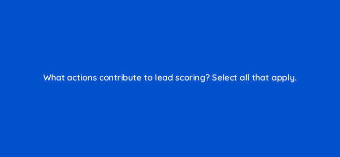 what actions contribute to lead scoring select all that apply 163251