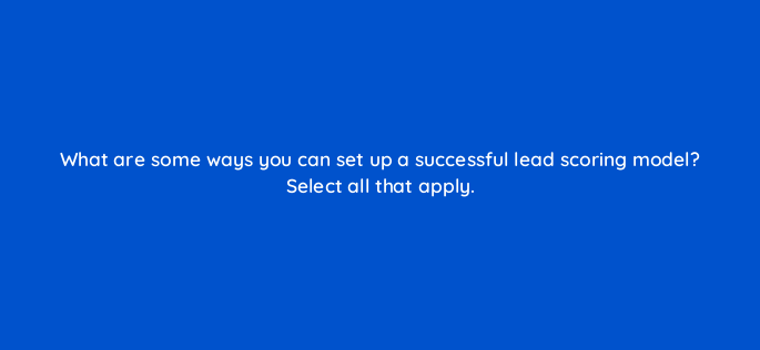 what are some ways you can set up a successful lead scoring model select all that apply 163252