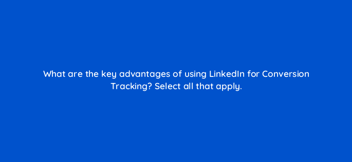 what are the key advantages of using linkedin for conversion tracking select all that apply 163305