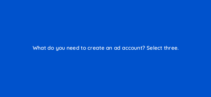 what do you need to create an ad account select three 163189