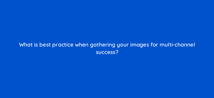 what is best practice when gathering your images for multi channel success 164288