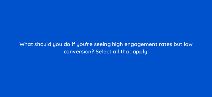 what should you do if youre seeing high engagement rates but low conversion select all that apply 163318