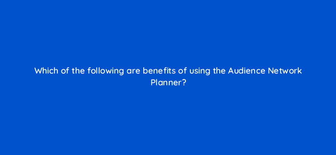 which of the following are benefits of using the audience network planner 164315