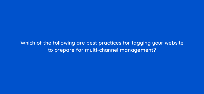 which of the following are best practices for tagging your website to prepare for multi channel management 164304