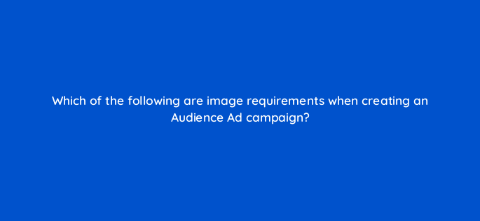 which of the following are image requirements when creating an audience ad campaign 164303
