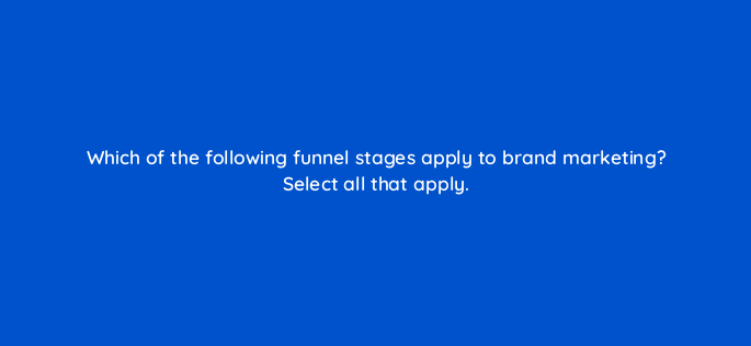 which of the following funnel stages apply to brand marketing select all that apply 163283