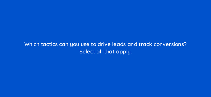 which tactics can you use to drive leads and track conversions select all that apply 163316